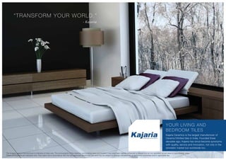 “TRANSFORM YOUR WORLD.”
- Kajaria
YOUR LIVING AND
BEDROOM TILES
Kajaria Ceramics is the largest manufacturer of
Ceramic/Vitrified tiles in India. Founded three
decades ago, Kajaria has since become synonyms
with quality, service and innovation, not only in the
domestic market but worldwide too.
The imagery used in the brochure is indicative of style only. The photographs of the interiors, surrounding views and location may have been digitally enhanced or altered and do not represent actual views or surrounding views.
These photographs are indicative only. Floor plans are in accordance with the last approved sanctioned plan and may be subject to change mandated by governmental authorities and/or applicable law
 