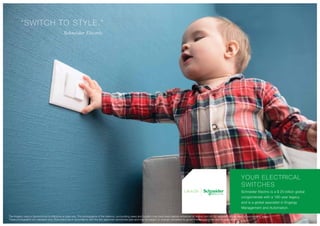 - Schneider Electric
YOUR ELECTRICAL
SWITCHES
Schneider Electric is a $ 25 billion global
conglomerate with a 180-year legacy,
and is a global specialist in Engergy
Management and Automation.
“SWITCH TO STYLE.”
The imagery used in the brochure is indicative of style only. The photographs of the interiors, surrounding views and location may have been digitally enhanced or altered and do not represent actual views or surrounding views.
These photographs are indicative only. Floor plans are in accordance with the last approved sanctioned plan and may be subject to change mandated by governmental authorities and/or applicable law
 