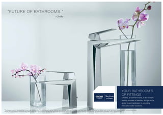 “FUTURE OF BATHROOMS.”
- Grohe
YOUR BATHROOM’S
CP FITTINGS
GROHE, a German brand, is the world’s
leading provider of sanitary fittings and a
global brand dedicated to providing
innovative water solutions.
The imagery used in the brochure is indicative of style only. The photographs of the interiors, surrounding views and location may have been digitally enhanced or altered and do not represent actual views or surrounding views.
These photographs are indicative only. Floor plans are in accordance with the last approved sanctioned plan and may be subject to change mandated by governmental authorities and/or applicable law
 
