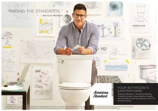 “RAISING THE STANDARDS.”
- American Standard
YOUR BATHROOM’S
SANITARYWARE.
American Standard, a 140 year old Building
Products Company, whose tradition of quality
and innovation has put its products in 3 out of 5
American homes.
The imagery used in the brochure is indicative of style only. The photographs of the interiors, surrounding views and location may have been digitally enhanced or altered and do not represent actual views or surrounding views.
These photographs are indicative only. Floor plans are in accordance with the last approved sanctioned plan and may be subject to change mandated by governmental authorities and/or applicable law
 