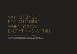 WHY STEP OUT
FOR ANYTHING,
WHEN YOU’VE
EVERYTHING WITHIN.
Welcome to a host of amenities outside your Park Square home.
To begin with, there’s a Micro Mall next door. So, from shopping,
dining to catching up with friends you can engage with life as you wish.
 