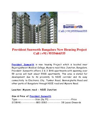 Provident Sunworth Bangalore New Housing Project 
Call (+91) 9555666555 
Provident Sunworth is new housing Project which is located near 
Rajarajeshwari Medical College, Mysore road-Nice Junction, Bangalore. 
Provident Sunworth offers 2 & 3 BHK apartments with spanning over 
59 acres will host about 5500 apartments. This area is slated for 
development due to its proximity to NICE corridor and its easy 
connectivity to Electronic City, Tumkur Road, Bannerghatta Road and 
other parts of Bangalore through NICE road and Mysore Road. 
Location: Mysore road - NICE Junction 
Size & Price of Provident Sunworth 
Type-------------------Size (Sq Ft) -----------------------Price 
2/3BHK----------------883-1082-------------- 38 Laces Onwards 
 