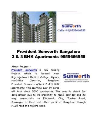 Provident Sunworth Bangalore 
2 & 3 BHK Apartments 9555666555 
About Project:- 
Provident Sunworth is new housing 
Project which is located near 
Rajarajeshwari Medical College, Mysore 
road-Nice Junction, Bangalore. 
Provident Sunworth offers 2 & 3 BHK 
apartments with spanning over 59 acres 
will host about 5500 apartments. This area is slated for 
development due to its proximity to NICE corridor and its 
easy connectivity to Electronic City, Tumkur Road, 
Bannerghatta Road and other parts of Bangalore through 
NICE road and Mysore Road. 
 