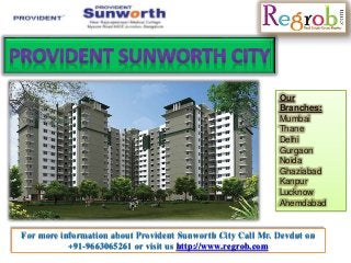 Our 
Branches: 
Mumbai 
Thane 
Delhi 
Gurgaon 
Noida 
Ghaziabad 
Kanpur 
Lucknow 
Ahemdabad 
For more information about Provident Sunworth City Call Mr. Devdut on 
+91-9663065261 or visit us http://www.regrob.com 
 
