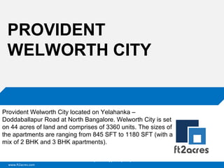 www.ft2acres.com
Cloud | Mobility| Analytics | RIMS
PROVIDENT
WELWORTH CITY
Provident Welworth City located on Yelahanka –
Doddaballapur Road at North Bangalore. Welworth City is set
on 44 acres of land and comprises of 3360 units. The sizes of
the apartments are ranging from 845 SFT to 1180 SFT (with a
mix of 2 BHK and 3 BHK apartments).
 