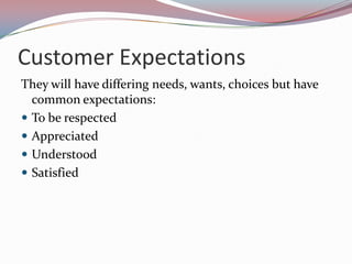 Customer Expectations
They will have differing needs, wants, choices but have
  common expectations:
 To be respected
 Appreciated
 Understood
 Satisfied
 