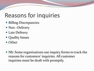 Reasons for inquiries
 Billing Discrepancies
 Non –Delivery
 Late Delivery
 Quality Issues
 Other


 Nb: Some organizations use inquiry forms to track the
 reasons for customers’ inquiries. All customer
 inquiries must be dealt with promptly.
 