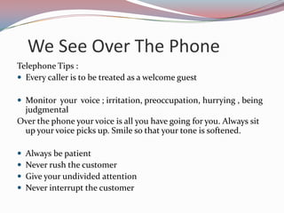 We See Over The Phone
Telephone Tips :
 Every caller is to be treated as a welcome guest

 Monitor your voice ; irritation, preoccupation, hurrying , being
 judgmental
Over the phone your voice is all you have going for you. Always sit
 up your voice picks up. Smile so that your tone is softened.

   Always be patient
   Never rush the customer
   Give your undivided attention
   Never interrupt the customer
 