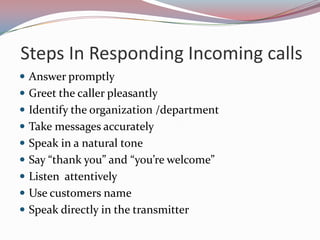 Steps In Responding Incoming calls
 Answer promptly
 Greet the caller pleasantly
 Identify the organization /department
 Take messages accurately
 Speak in a natural tone
 Say “thank you” and “you’re welcome”
 Listen attentively
 Use customers name
 Speak directly in the transmitter
 