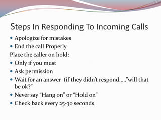 Steps In Responding To Incoming Calls
 Apologize for mistakes
 End the call Properly
Place the caller on hold:
 Only if you must
 Ask permission
 Wait for an answer (if they didn’t respond…..”will that
  be ok?”
 Never say “Hang on” or “Hold on”
 Check back every 25-30 seconds
 