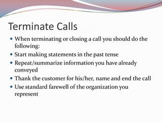Terminate Calls
 When terminating or closing a call you should do the
    following:
   Start making statements in the past tense
   Repeat/summarize information you have already
    conveyed
   Thank the customer for his/her, name and end the call
   Use standard farewell of the organization you
    represent
 