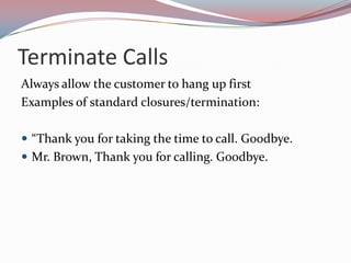 Terminate Calls
Always allow the customer to hang up first
Examples of standard closures/termination:

 “Thank you for taking the time to call. Goodbye.
 Mr. Brown, Thank you for calling. Goodbye.
 