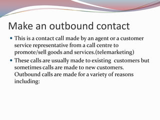 Make an outbound contact
 This is a contact call made by an agent or a customer
  service representative from a call centre to
  promote/sell goods and services.(telemarketing)
 These calls are usually made to existing customers but
  sometimes calls are made to new customers.
  Outbound calls are made for a variety of reasons
  including:
 
