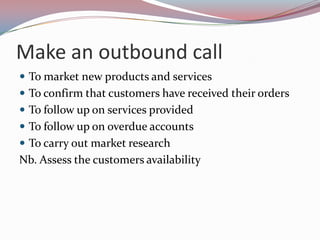 Make an outbound call
 To market new products and services
 To confirm that customers have received their orders
 To follow up on services provided
 To follow up on overdue accounts
 To carry out market research
Nb. Assess the customers availability
 
