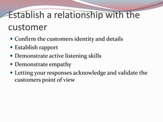 Establish a relationship with the
customer
 Confirm the customers identity and details
 Establish rapport
 Demonstrate active listening skills
 Demonstrate empathy
 Letting your responses acknowledge and validate the
 customers point of view
 