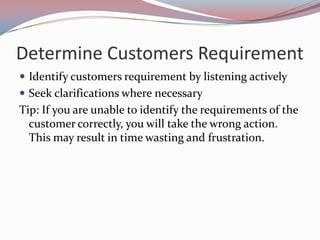 Determine Customers Requirement
 Identify customers requirement by listening actively
 Seek clarifications where necessary
Tip: If you are unable to identify the requirements of the
  customer correctly, you will take the wrong action.
  This may result in time wasting and frustration.
 