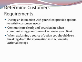 Determine Customers
Requirements
 During an interaction with your client provide options
  to satisfy customers needs
 Communicate clearly and be articulate when
  communicating your course of action to your client
 When explaining a course of action you should do so
  breaking down the information into action into
  actionable steps
 