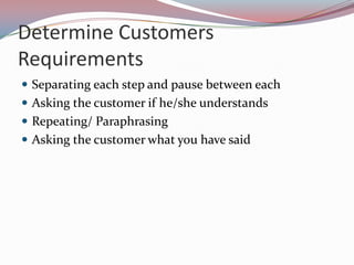 Determine Customers
Requirements
 Separating each step and pause between each
 Asking the customer if he/she understands
 Repeating/ Paraphrasing
 Asking the customer what you have said
 
