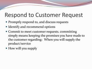 Respond to Customer Request
 Promptly respond to, and discuss requests
 Identify and recommend options
 Commit to meet customer requests. committing
  simply means keeping the promises you have made to
  the customer regarding: When you will supply the
  product/service
 How will you supply
 