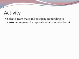 Activity
 Select a team mate and role play responding to
 customer request. Incorporate what you have learnt.
 