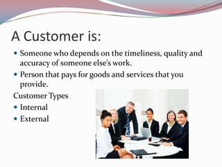 A Customer is:
 Someone who depends on the timeliness, quality and
  accuracy of someone else’s work.
 Person that pays for goods and services that you
  provide.
Customer Types
 Internal
 External
 