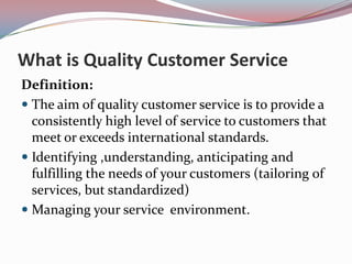 What is Quality Customer Service
Definition:
 The aim of quality customer service is to provide a
  consistently high level of service to customers that
  meet or exceeds international standards.
 Identifying ,understanding, anticipating and
  fulfilling the needs of your customers (tailoring of
  services, but standardized)
 Managing your service environment.
 