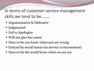 In terms of customer service management
skills we tend to be……..
 Argumentative & Defensive
 Judgmental
 Fail to Apologize
 Will not give her name
 Have to let you know when you are wrong
 Enticed by social status-(so service is inconsistent)
 Have to let the world know when we are vex
 