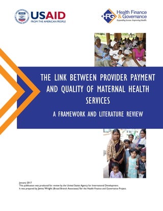 January 2017
This publication was produced for review by the United States Agency for International Development.
It was prepared by Jenna Wright (Broad Branch Associates) for the Health Finance and Governance Project.
THE LINK BETWEEN PROVIDER PAYMENT
AND QUALITY OF MATERNAL HEALTH
SERVICES
A FRAMEWORK AND LITERATURE REVIEW
 