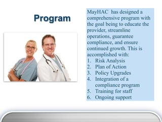 MayHAC has designed a
Program   comprehensive program with
          the goal being to educate the
          provider, streamline
          operations, guarantee
          compliance, and ensure
          continued growth. This is
          accomplished with:
          1. Risk Analysis
          2. Plan of Action
          3. Policy Upgrades
          4. Integration of a
              compliance program
          5. Training for staff
          6. Ongoing support
 