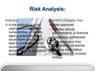 Risk Analysis:

Definition                      MayHAC’s Analysis Tool
 A risk analysis is a tool      State approved
  used to uncover clinical       Includes clinical,
  vulnerabilities or identify     administrative, & financial
  agency practices which         Completely confidential
  would more than likely
  lead to quality assurance      Less expensive than
  issues or recovery monies       comparable companies
  being sought by regulating     Satisfies HHS HIPAA
  bodies.                         requirement for covered
                                  entities.
 