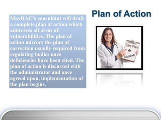 MayHAC’s consultant will draft
                                    Plan of Action
a complete plan of action which
addresses all areas of
vulnerabilities. The plan of
action mirrors the plan of
correction usually required from
regulating bodies once
deficiencies have been cited. The
plan of action is discussed with
the administrator and once
agreed upon, implementation of
the plan begins.
 