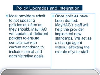 Policy Upgrades and Integration
Most providers admit      Once policies have
 to not updating            been drafted,
 policies as often as       MayHAC’s staff will
 they should. MayHAC        help the provider
 will update all deficient  implement new
 policies to ensure         standards. We act as
 compliance with            a change agent
 current standards to       without affecting the
 include clinical and       morale of your staff.
 administrative goals.
 