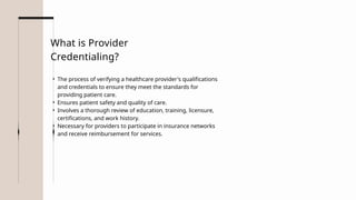 • The process of verifying a healthcare provider's qualifications
and credentials to ensure they meet the standards for
providing patient care.
• Ensures patient safety and quality of care.
• Involves a thorough review of education, training, licensure,
certifications, and work history.
• Necessary for providers to participate in insurance networks
and receive reimbursement for services.
What is Provider
Credentialing?
 