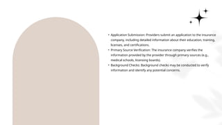 • Application Submission: Providers submit an application to the insurance
company, including detailed information about their education, training,
licenses, and certifications.
• Primary Source Verification: The insurance company verifies the
information provided by the provider through primary sources (e.g.,
medical schools, licensing boards).
• Background Checks: Background checks may be conducted to verify
information and identify any potential concerns.
 