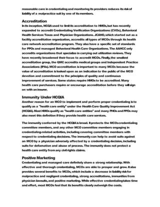 reasonable care incredentialingand monitoringitsproviders reduces itsriskof
liabilityof a malpractice suitby one of itsmembers.
Accreditation
Inits inception, NCQAused to limitits accreditation to HMOs,but has recently
expanded to accredit Credentialing Verification Organizations (CVOs), Behavioral
Health Services Texas and Physician Organizations. JCAHO,which started out as a
facility accreditation organization, accredits alltypes of MCOs through its health
care network accreditation program. They also have a specific set of standards
for PPOsand managed Behavioral Health Care Organizations. The AAHCConly
accredits organizations that specialize in carrying out utilization reviews.They
have recently broadened their focus to accredit MCOs.Finally,the smallest
accreditation group, the QMC accredits medical groups and Independent Practice
Associations (IPAs).MCO accreditation isimportant to many MCOs because the
value of accreditation islooked upon as an indication to the public of the MCO
devotion and commitment to the principles of quality and continuous
improvement of services. Some states require HMOsto be accredited. Many
health care purchasers require or encourage accreditation before they willsign
on with aninsurer.
Immunity Under HCQIA
Another reason for an MCO to implement and perform proper credentialing isto
qualify as a "health care entity" under the HealthCare Quality Improvement Act
(HCQIA).Most HMOsqualify as "health care entities" and many PHOsandPPOs may
also meet this definition ifthey provide health careservices.
The immunity conferred by the HCQIAisbroad. Itprotects the MCOscredentialing
committee members, and any other MCO committee members engaging in
credentialing-related activities, including covering committee members with
respect to credentialing decisions. The immunity can help to avoid suits against
an MCO by a physician adversely affected by a credentialing decision, including
suits for defamation and abuse of process. The immunity does not protect a
health care entity fromany civilrights claims.
Positive Marketing
Credentialing and managed care definitely share a strong relationship. With
effective and thorough credentialing, MCOs are able to prosper and grow. Italso
provides several benefits to MCOs,which include a decrease inliabilityriskfor
malpractice and negligent credentialing, strong accreditations, immunitiesfrom
physician lawsuits,and positive marketing. While effective credentialingtakes time
and effort, most MCOsfeel that itsbenefits clearlyoutweigh the costs.
 