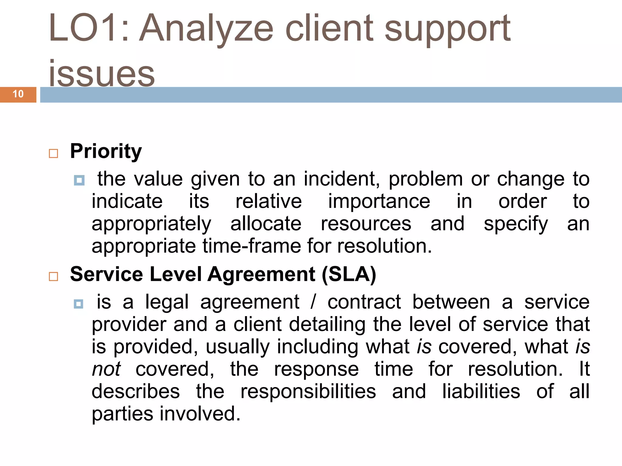 LO1: Analyze client support
issues
10
 Priority
 the value given to an incident, problem or change to
indicate its relative importance in order to
appropriately allocate resources and specify an
appropriate time-frame for resolution.
 Service Level Agreement (SLA)
 is a legal agreement / contract between a service
provider and a client detailing the level of service that
is provided, usually including what is covered, what is
not covered, the response time for resolution. It
describes the responsibilities and liabilities of all
parties involved.
 