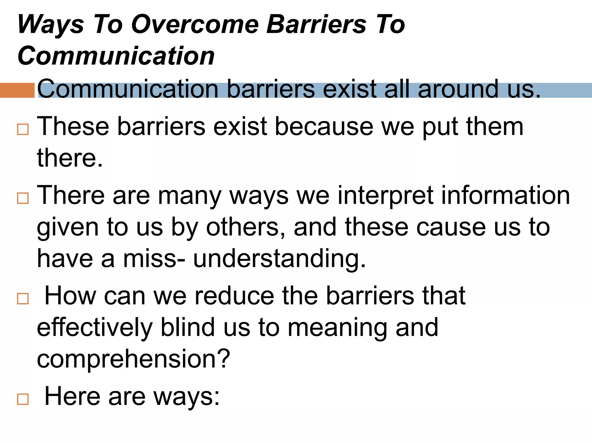 Ways To Overcome Barriers To
Communication
 Communication barriers exist all around us.
 These barriers exist because we put them
there.
 There are many ways we interpret information
given to us by others, and these cause us to
have a miss- understanding.
 How can we reduce the barriers that
effectively blind us to meaning and
comprehension?
 Here are ways:
 