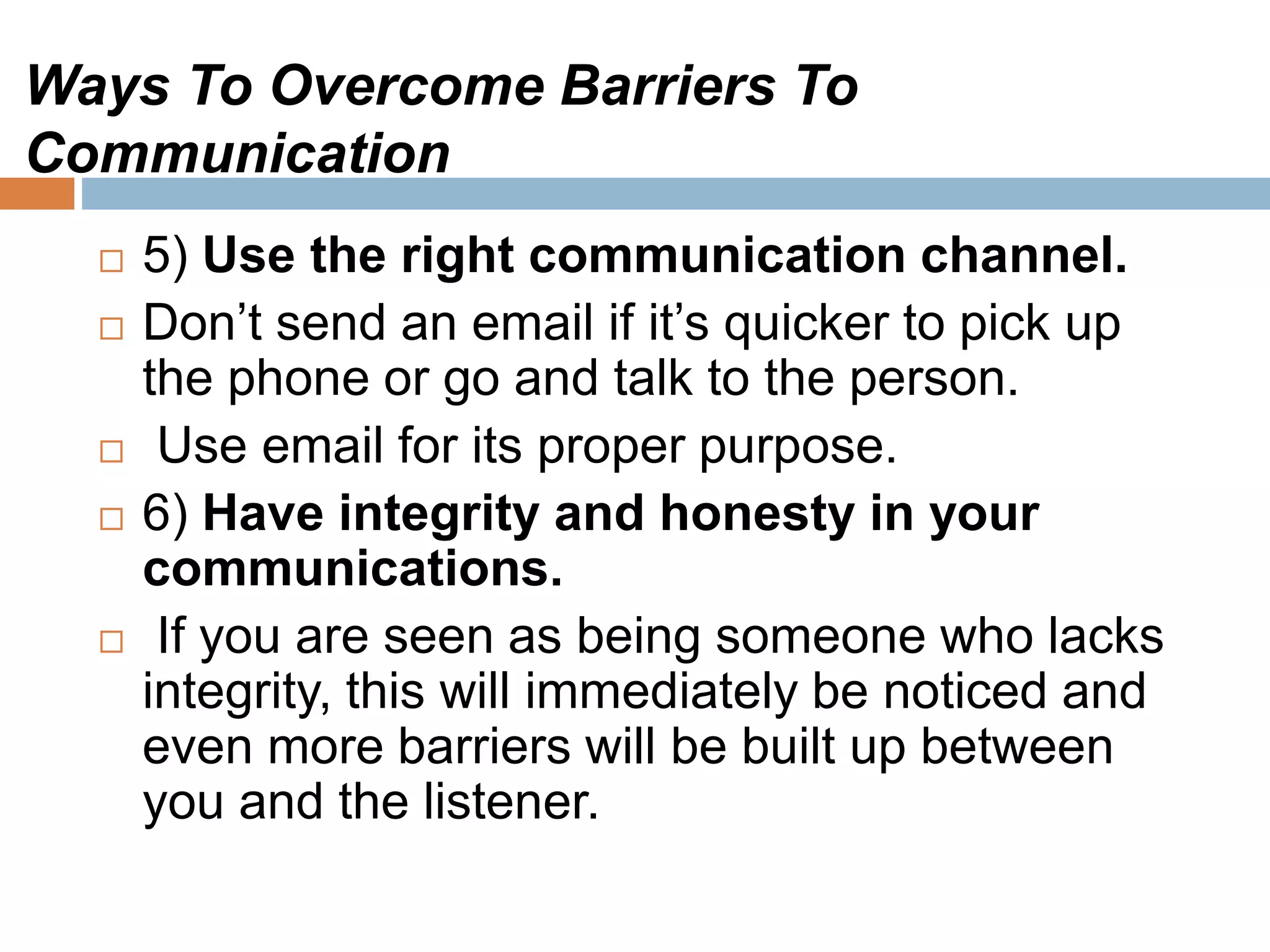 Ways To Overcome Barriers To
Communication
 5) Use the right communication channel.
 Don’t send an email if it’s quicker to pick up
the phone or go and talk to the person.
 Use email for its proper purpose.
 6) Have integrity and honesty in your
communications.
 If you are seen as being someone who lacks
integrity, this will immediately be noticed and
even more barriers will be built up between
you and the listener.
 