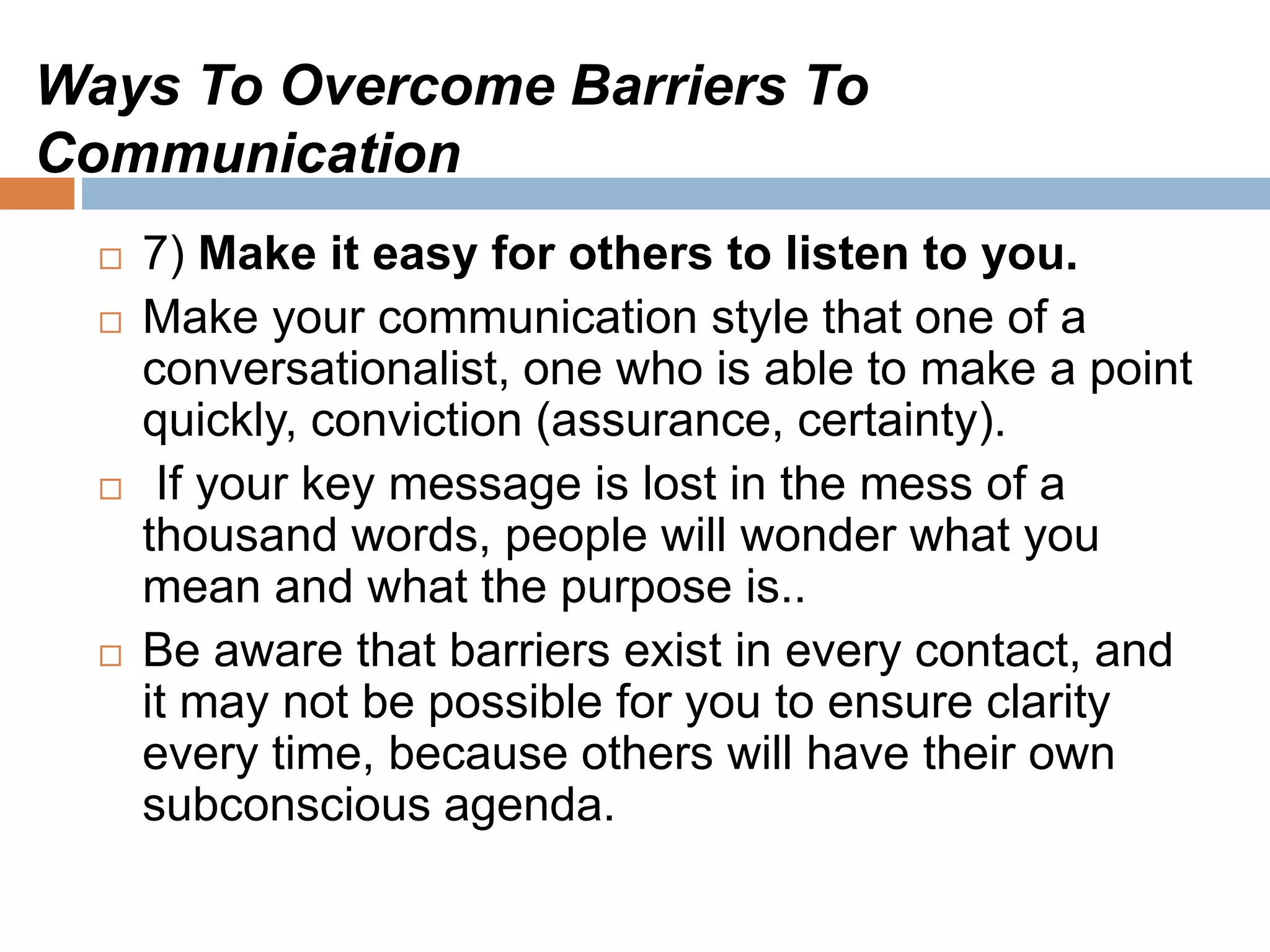 Ways To Overcome Barriers To
Communication
 7) Make it easy for others to listen to you.
 Make your communication style that one of a
conversationalist, one who is able to make a point
quickly, conviction (assurance, certainty).
 If your key message is lost in the mess of a
thousand words, people will wonder what you
mean and what the purpose is..
 Be aware that barriers exist in every contact, and
it may not be possible for you to ensure clarity
every time, because others will have their own
subconscious agenda.
 