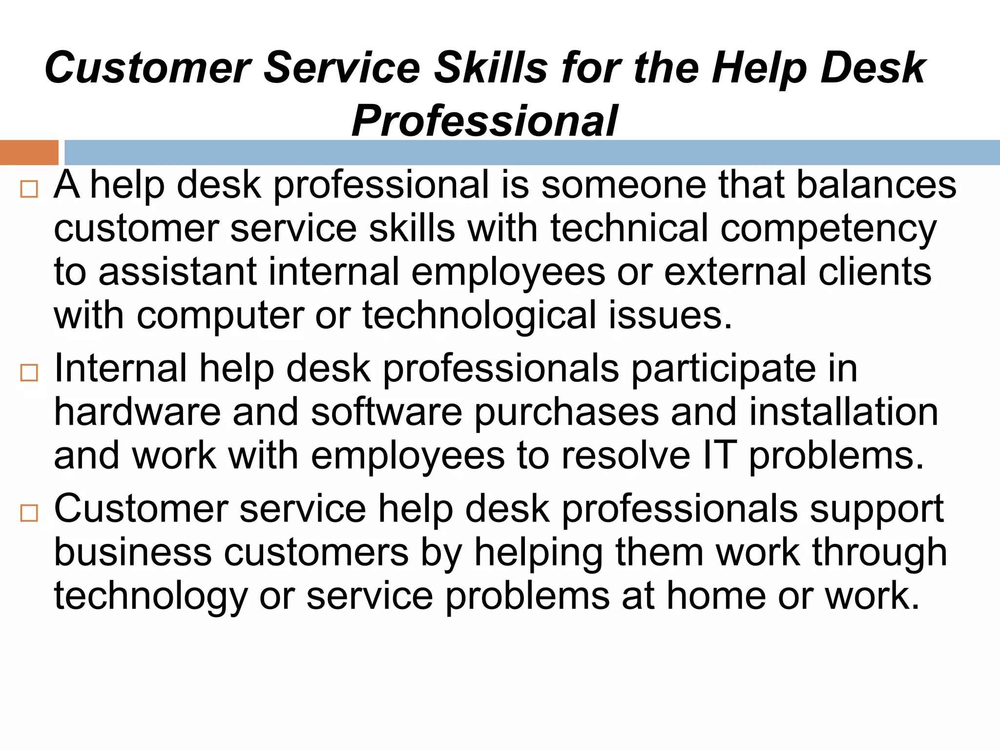 Customer Service Skills for the Help Desk
Professional
 A help desk professional is someone that balances
customer service skills with technical competency
to assistant internal employees or external clients
with computer or technological issues.
 Internal help desk professionals participate in
hardware and software purchases and installation
and work with employees to resolve IT problems.
 Customer service help desk professionals support
business customers by helping them work through
technology or service problems at home or work.
 