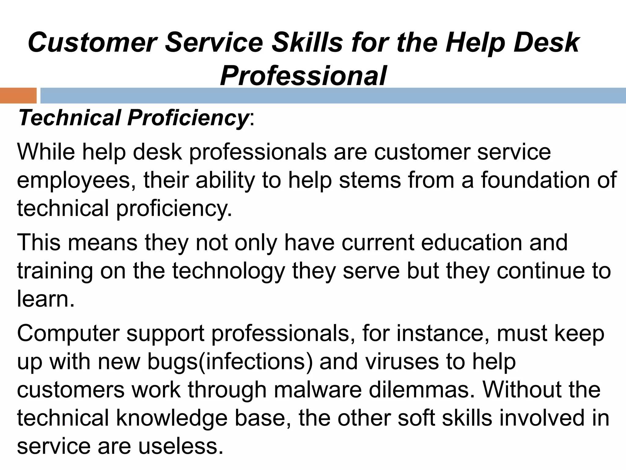 Customer Service Skills for the Help Desk
Professional
Technical Proficiency:
While help desk professionals are customer service
employees, their ability to help stems from a foundation of
technical proficiency.
This means they not only have current education and
training on the technology they serve but they continue to
learn.
Computer support professionals, for instance, must keep
up with new bugs(infections) and viruses to help
customers work through malware dilemmas. Without the
technical knowledge base, the other soft skills involved in
service are useless.
 
