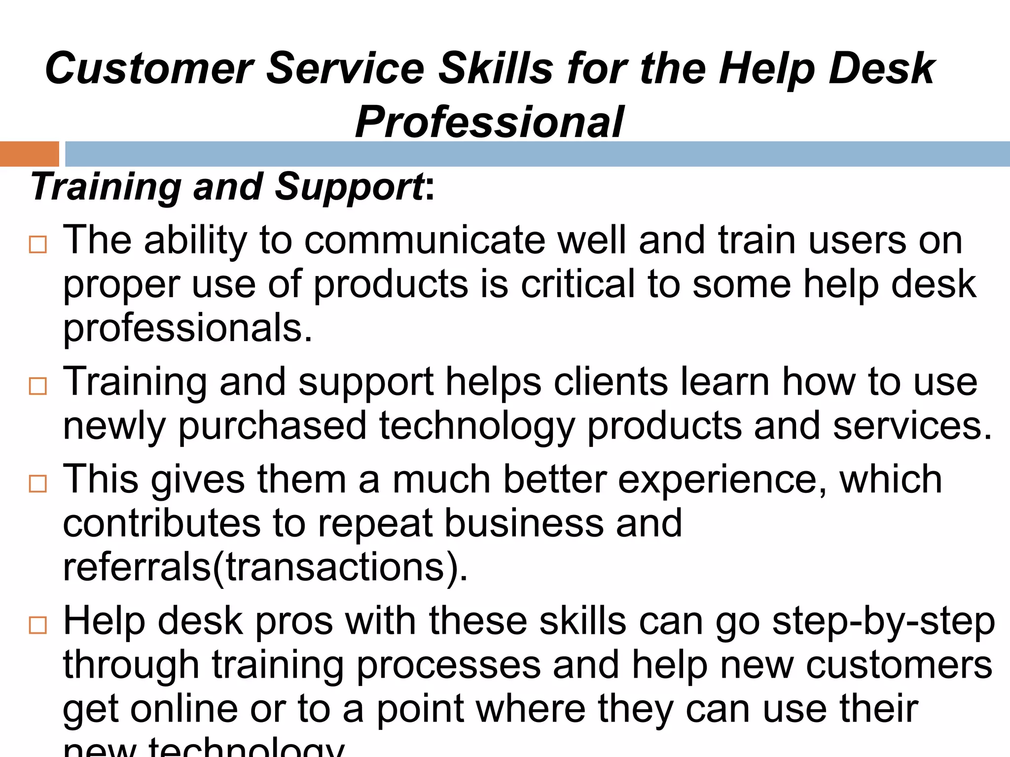 Customer Service Skills for the Help Desk
Professional
Training and Support:
 The ability to communicate well and train users on
proper use of products is critical to some help desk
professionals.
 Training and support helps clients learn how to use
newly purchased technology products and services.
 This gives them a much better experience, which
contributes to repeat business and
referrals(transactions).
 Help desk pros with these skills can go step-by-step
through training processes and help new customers
get online or to a point where they can use their
 