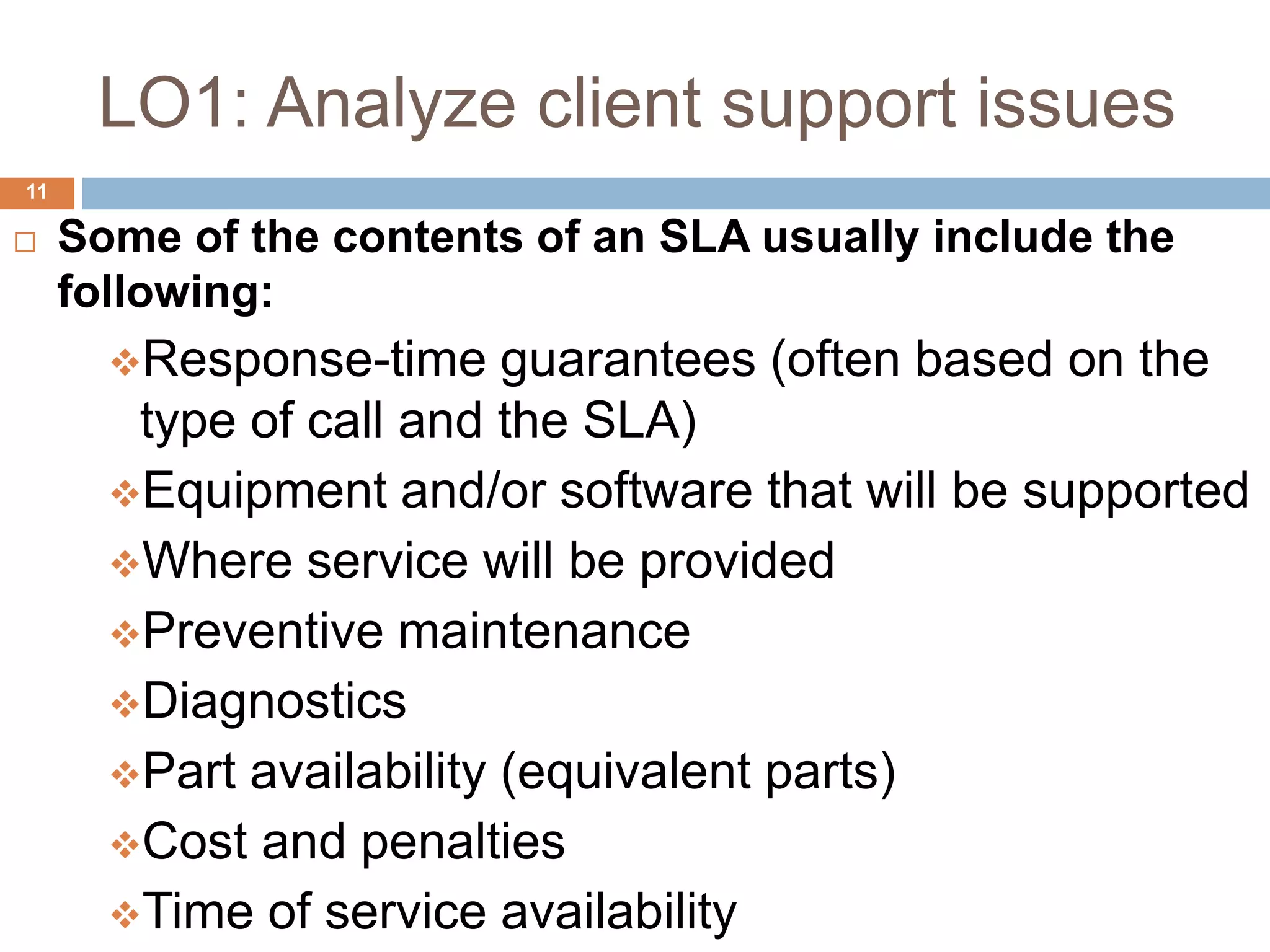 LO1: Analyze client support issues
11
 Some of the contents of an SLA usually include the
following:
Response-time guarantees (often based on the
type of call and the SLA)
Equipment and/or software that will be supported
Where service will be provided
Preventive maintenance
Diagnostics
Part availability (equivalent parts)
Cost and penalties
Time of service availability
 