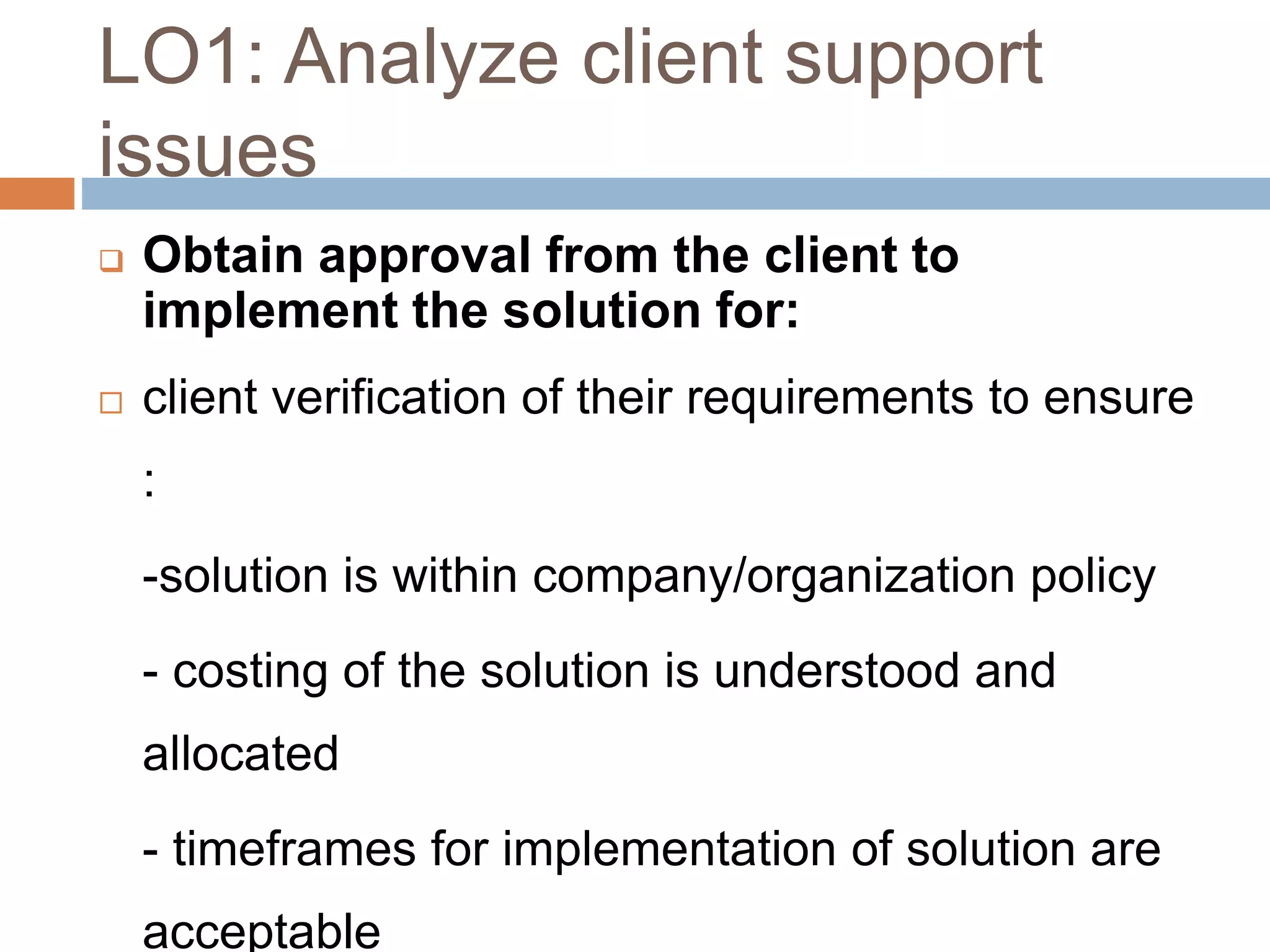 LO1: Analyze client support
issues
 Obtain approval from the client to
implement the solution for:
 client verification of their requirements to ensure
:
-solution is within company/organization policy
- costing of the solution is understood and
allocated
- timeframes for implementation of solution are
acceptable
 
