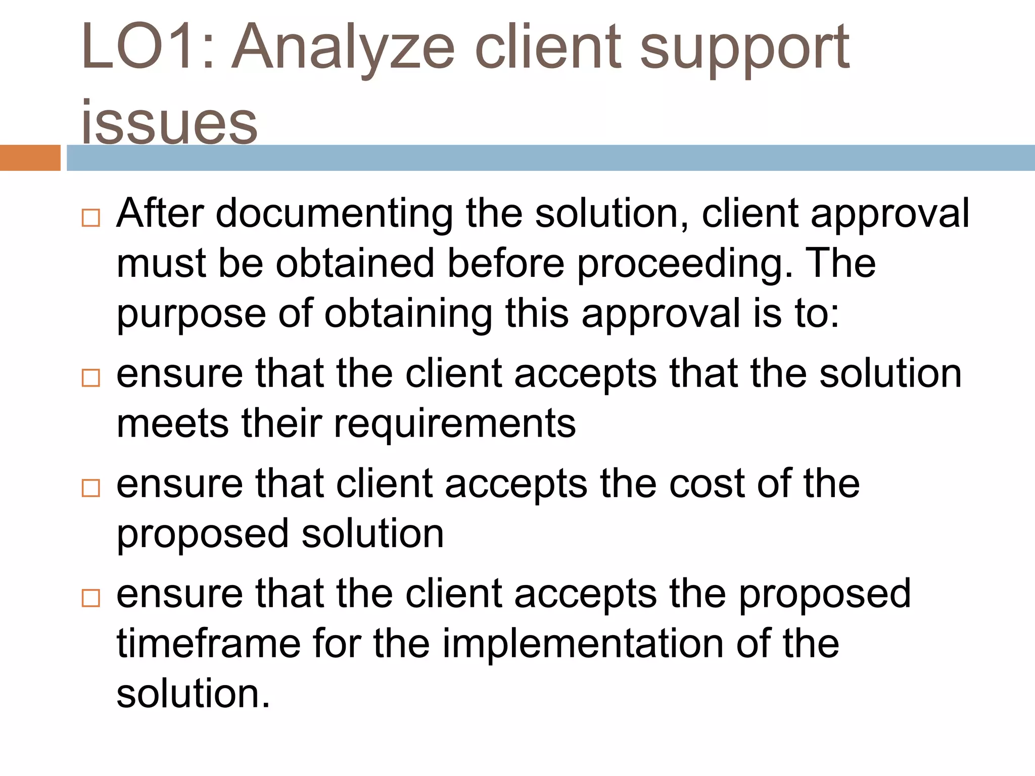 LO1: Analyze client support
issues
 After documenting the solution, client approval
must be obtained before proceeding. The
purpose of obtaining this approval is to:
 ensure that the client accepts that the solution
meets their requirements
 ensure that client accepts the cost of the
proposed solution
 ensure that the client accepts the proposed
timeframe for the implementation of the
solution.
 