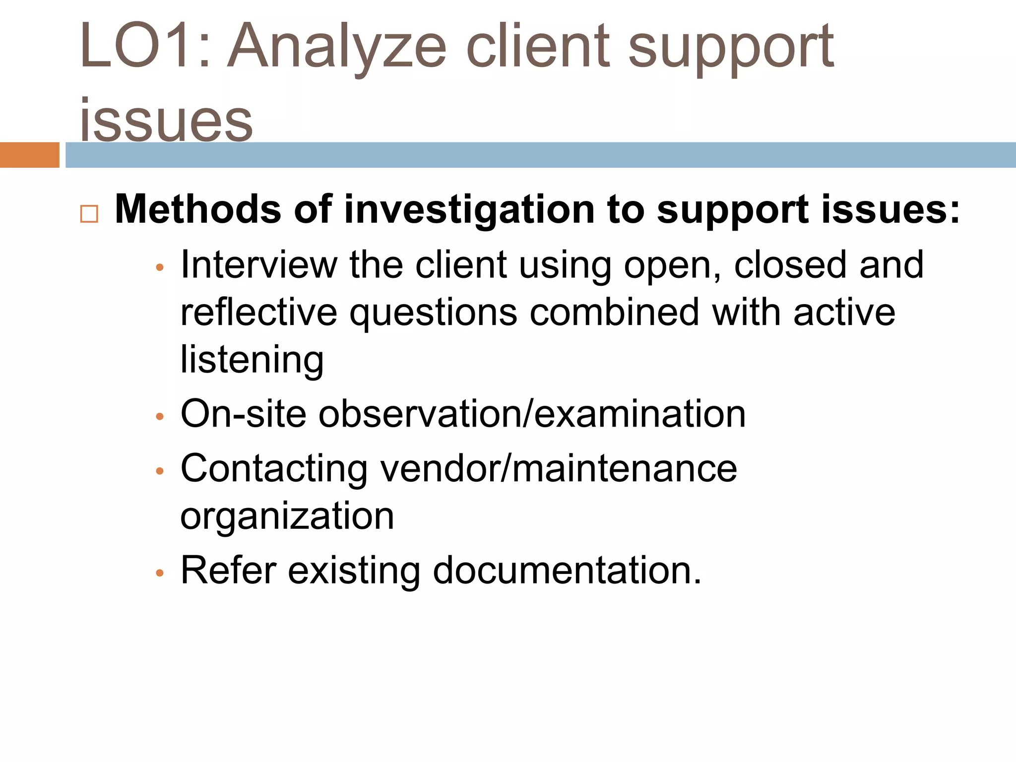 LO1: Analyze client support
issues
 Methods of investigation to support issues:
• Interview the client using open, closed and
reflective questions combined with active
listening
• On-site observation/examination
• Contacting vendor/maintenance
organization
• Refer existing documentation.
 
