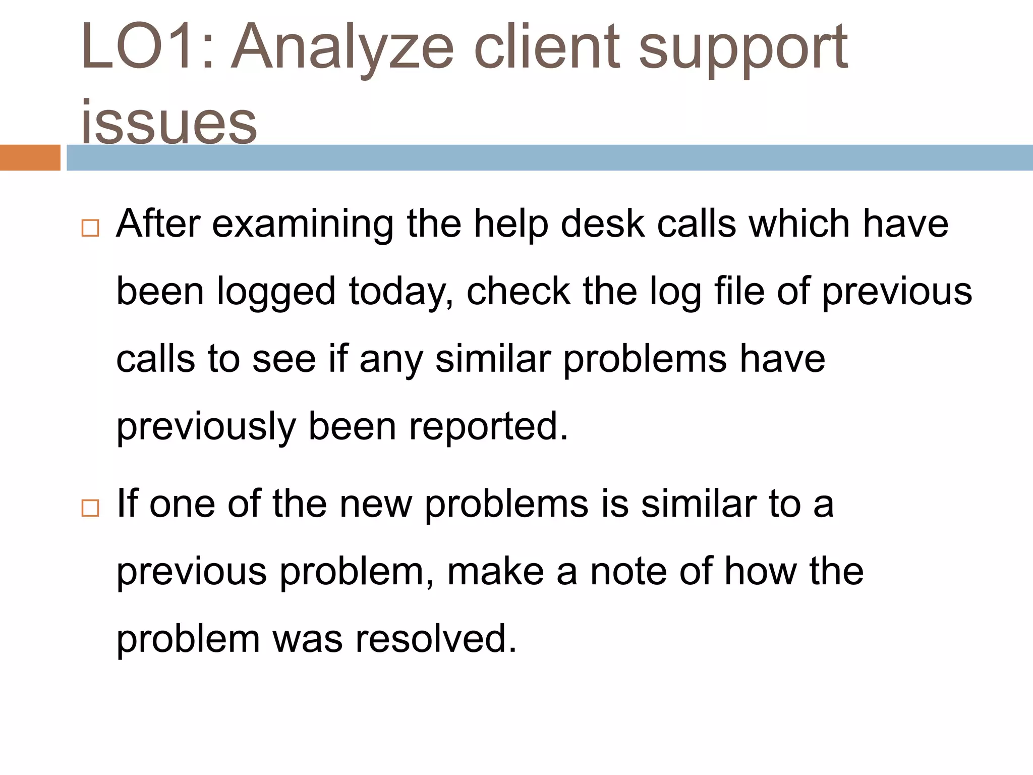 LO1: Analyze client support
issues
 After examining the help desk calls which have
been logged today, check the log file of previous
calls to see if any similar problems have
previously been reported.
 If one of the new problems is similar to a
previous problem, make a note of how the
problem was resolved.
 