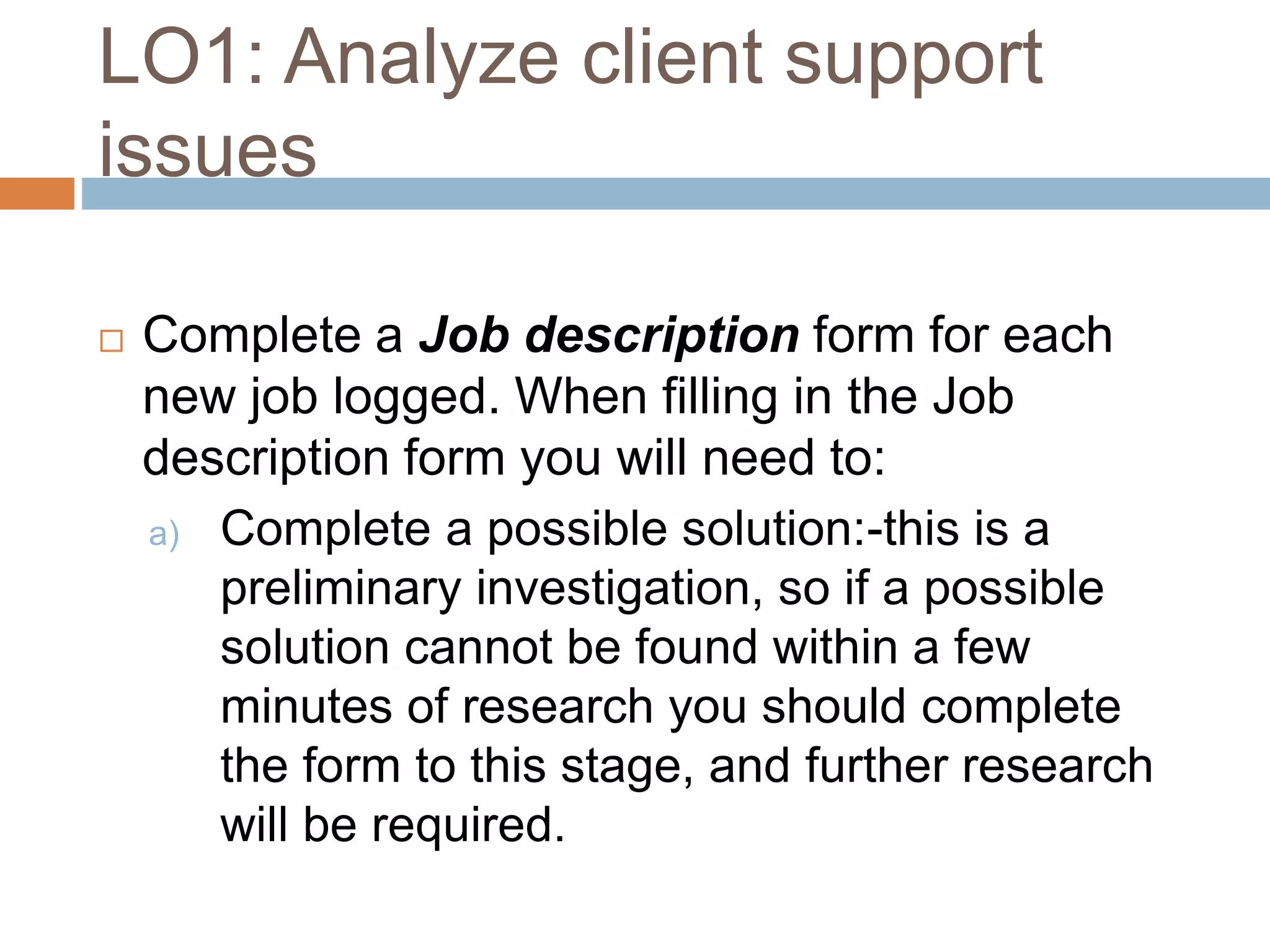 LO1: Analyze client support
issues
 Complete a Job description form for each
new job logged. When filling in the Job
description form you will need to:
a) Complete a possible solution:-this is a
preliminary investigation, so if a possible
solution cannot be found within a few
minutes of research you should complete
the form to this stage, and further research
will be required.
 