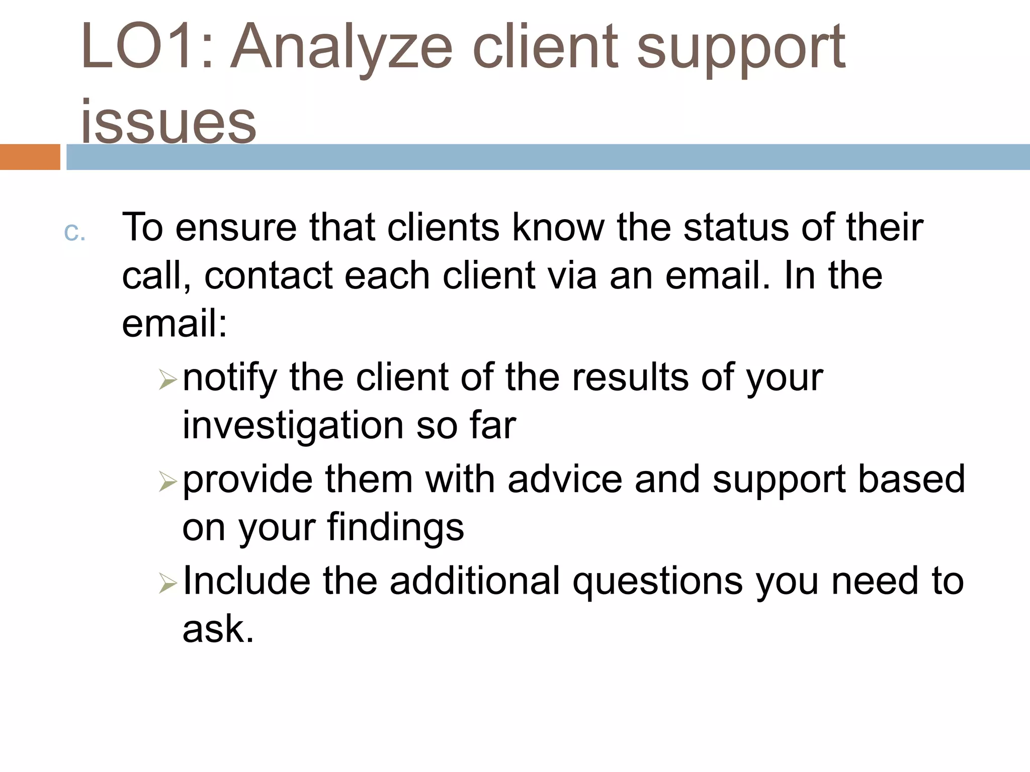 LO1: Analyze client support
issues
c. To ensure that clients know the status of their
call, contact each client via an email. In the
email:
notify the client of the results of your
investigation so far
provide them with advice and support based
on your findings
Include the additional questions you need to
ask.
 