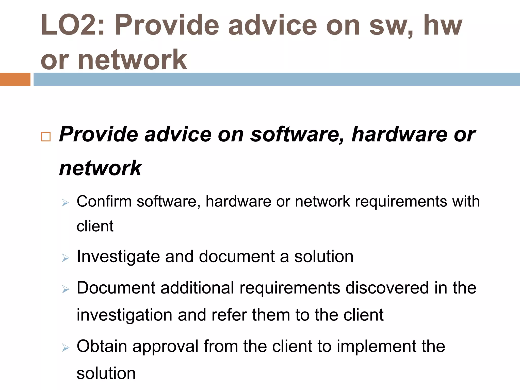 LO2: Provide advice on sw, hw
or network
 Provide advice on software, hardware or
network
 Confirm software, hardware or network requirements with
client
 Investigate and document a solution
 Document additional requirements discovered in the
investigation and refer them to the client
 Obtain approval from the client to implement the
solution
 